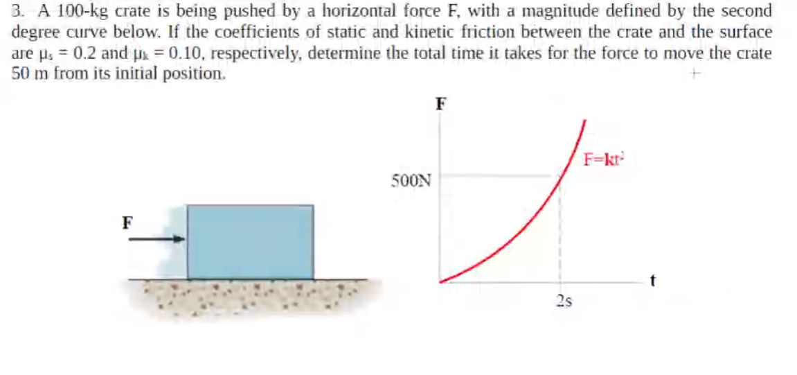 3. A 100-kg crate is being pushed by a horizontal force F, with a magnitude defined by the second
degree curve below. If the coefficients of static and kinetic friction between the crate and the surface
are µ; = 0.2 and ps = 0.10, respectively, determine the total time it takes for the force to move the crate
50 m from its initial position.
F
F=kr
500N
F
2s
