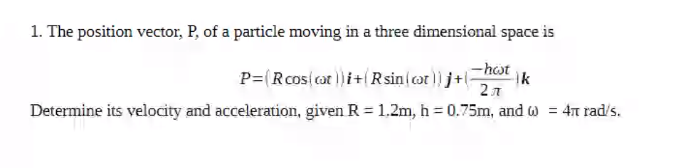 1. The position vector, P, of a particle moving in a three dimensional
space
is
P=(Rcos(cat )i+Rsin cot)) j+
-hst
ik
2л
Determine its velocity and acceleration, given R = 1.2m, h = 0.75m, and w = 4T rad/s.

