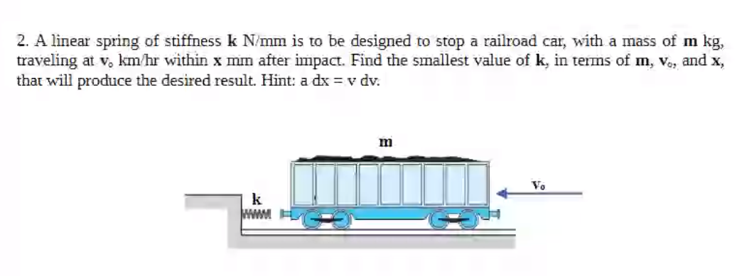 2. A linear spring of stiffness k N/mm is to be designed to stop a railroad car, with a mass of m kg,
traveling at v, km/hr within x mm after impact. Find the smallest value of k, in terms of m, ve, and x,
that will produce the desired result. Hint: a dx = v dv.
mim
Vo
k
wwwM
