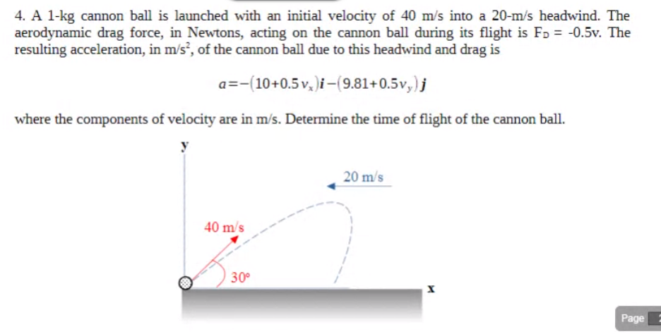 4. A 1-kg cannon ball is launched with an initial velocity of 40 m/s into a 20-m/s headwind. The
aerodynamic drag force, in Newtons, acting on the cannon ball during its flight is FD = -0.5v. The
resulting acceleration, in m/s², of the cannon ball due to this headwind and drag is
a=-(10+0.5v, )i-(9.81+0.5v,)j
where the components of velocity are in m/s. Determine the time of flight of the cannon ball.
20 m/s
40 m/s
30°
Page
