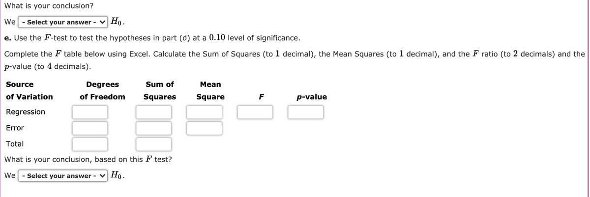 What is your conclusion?
We
Select your answer - v Họ.
e. Use the F-test to test the hypotheses in part (d) at a 0.10 level of significance.
Complete the F table below using Excel. Calculate the Sum of Squares (to 1 decimal), the Mean Squares (to 1 decimal), and the F ratio (to 2 decimals) and the
p-value (to 4 decimals).
Source
Degrees
Sum of
Mean
of Variation
of Freedom
Squares
Square
F
p-value
Regression
Error
Total
What is your conclusion, based on this F test?
We
- Select your answer - v Họ.
