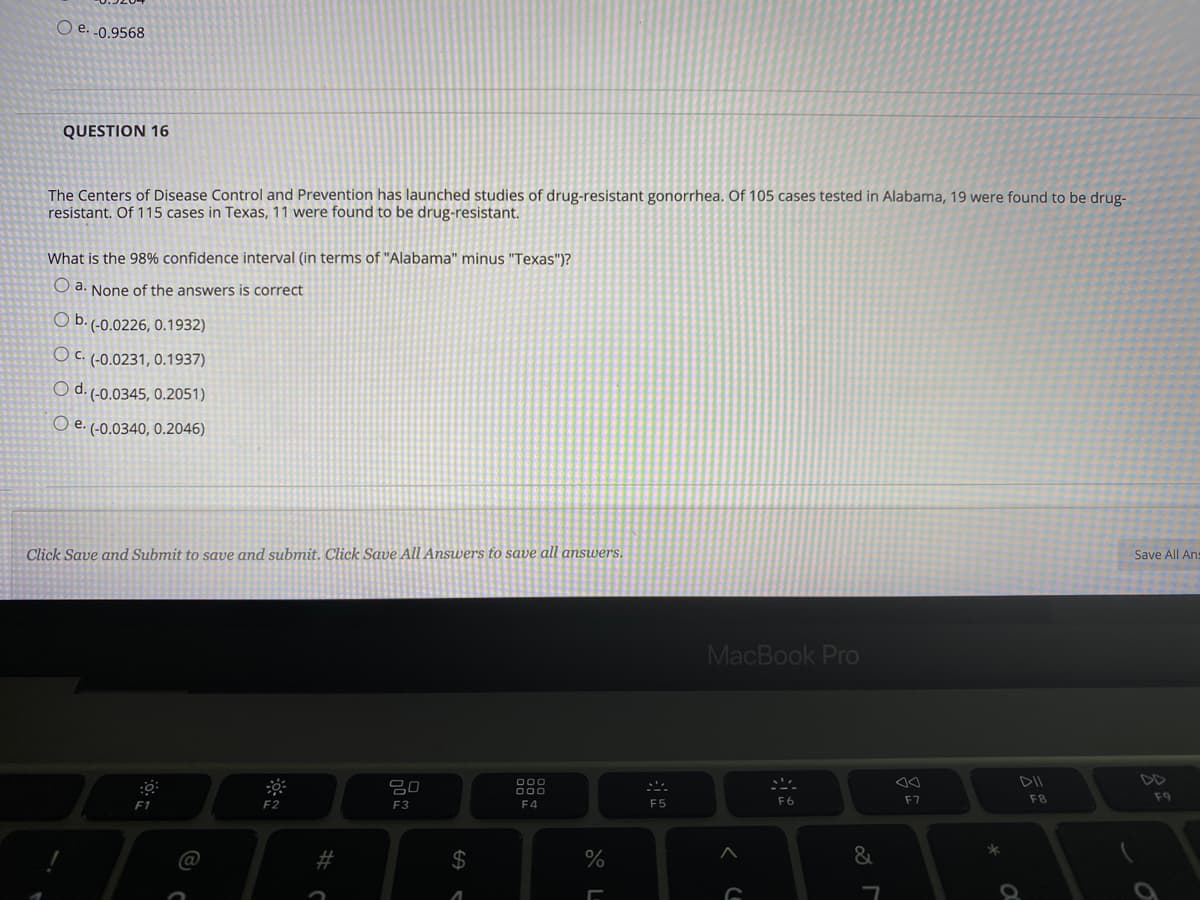 O e. .0.9568
QUESTION 16
The Centers of Disease Control and Prevention has launched studies of drug-resistant gonorrhea. Of 105 cases tested in Alabama, 19 were found to be drug-
resistant. Of 115 cases in Texas, 11 were found to be drug-resistant.
What is the 98% confidence interval (in terms of "Alabama" minus "Texas")?
O a. None of the answers is correct
O b. (-0.0226, 0.1932)
O C. (-0.0231, 0.1937)
O d. (-0.0345, 0.2051)
O e. (-0.0340, 0.2046)
Click Save and Submit to save and submit. Click Save All Answers to save all answers.
Save All Ans
MacBook Pro
DD
吕0
000
F4
F7
F8
F9
F2
F3
F5
F6
2$
%
