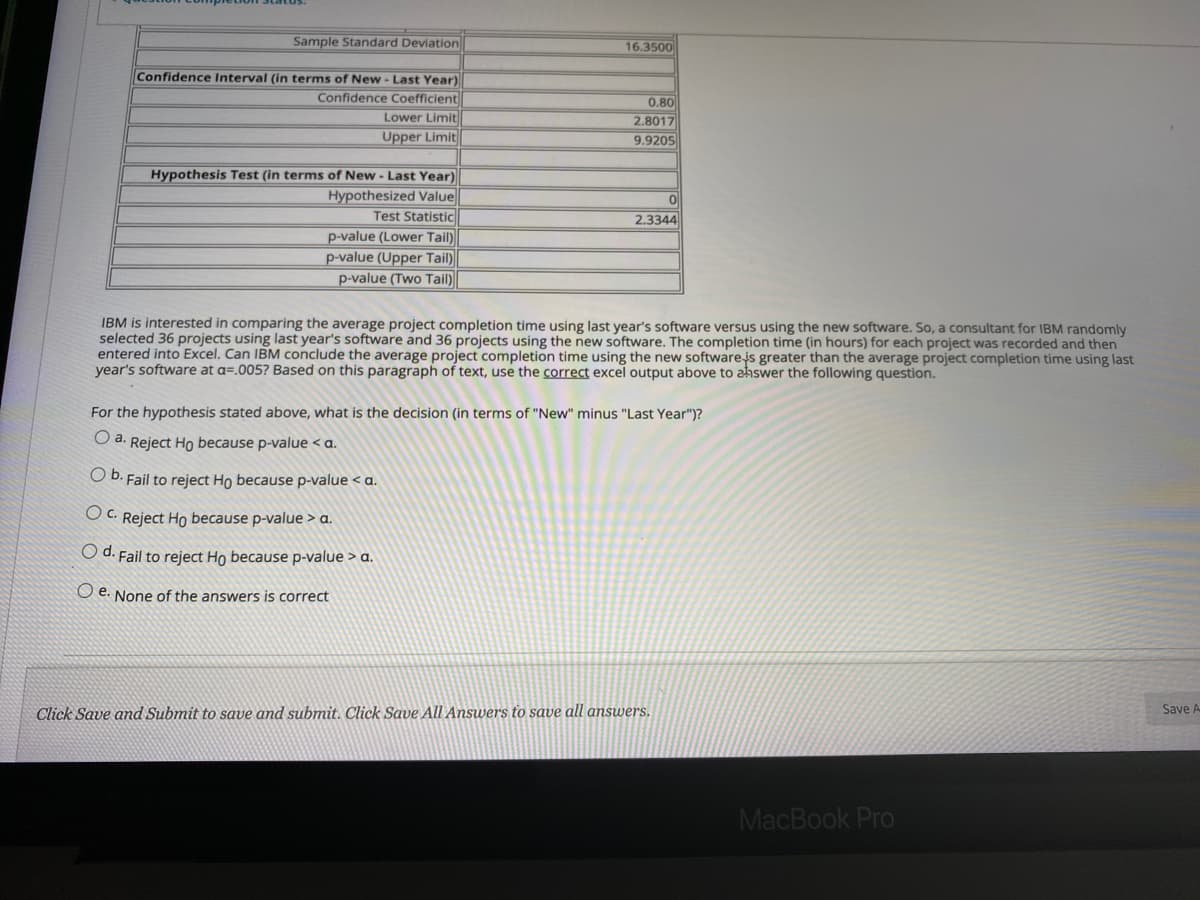 Sample Standard Deviation
16.3500
Confidence Interval (in terms of New - Last Year)
Confidence Coefficient
Lower Limit
0.80
2.8017
9.9205
Upper Limit
Hypothesis Test (in terms of New - Last Year)
Hypothesized Value
Test Statistic
p-value (Lower Tail)
p-value (Upper Tail)
p-value (Two Tail)
2.3344
IBM is interested in comparing the average project completion time using last year's software versus using the new software. So, a consultant for IBM randomly
selected 36 projects using last year's software and 36 projects using the new software. The completion time (in hours) for each project was recorded and then
entered into Excel. Can IBM conclude the average project completion time using the new softwarejs greater than the average project completion time using last
year's software at a=.005? Based on this paragraph of text, use the correct excel output above to ahswer the following question.
For the hypothesis stated above, what is the decision (in terms of "New" minus "Last Year")?
O a. Reject Ho because p-value < a.
O D. Fail to reject Ho because p-value < a.
O C. Reject Ho because p-value > a.
O d. Fail to reject Ho because p-value > a.
O e. None of the answers is correct
Click Save and Submit to save and submit. Click Save All Answers to save all answers.
Save A
MacBook Pro
