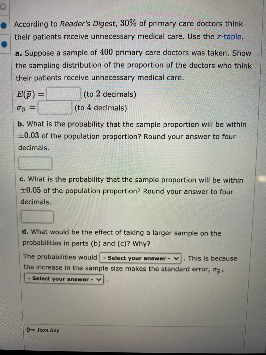 According to Reader's Digest, 30% of primary care doctors think
their patients receive unnecessary medical care. Use the z-table.
a. Suppose a sample of 400 primary care doctors was taken. Show
the sampling distribution of the proportion of the doctors who think
their patients receive unnecessary medical care.
E(p) =
(to 2 decimals)
%3D
(to 4 decimals)
%3D
b. What is the probability that the sample proportion will be within
±0.03 of the population proportion? Round your answer to four
decimals.
c. What is the probability that the sample proportion will be within
±0.05 of the population proportion? Round your answer to four
decimals.
d. What would be the effect of taking a larger sample on the
probabilities in parts (b) and (c)? Why?
The probabilities would
- Select your answer - V
. This is because
the increase in the sample size makes the standard error, o,
- Select your answer- v
0- Icon Key
