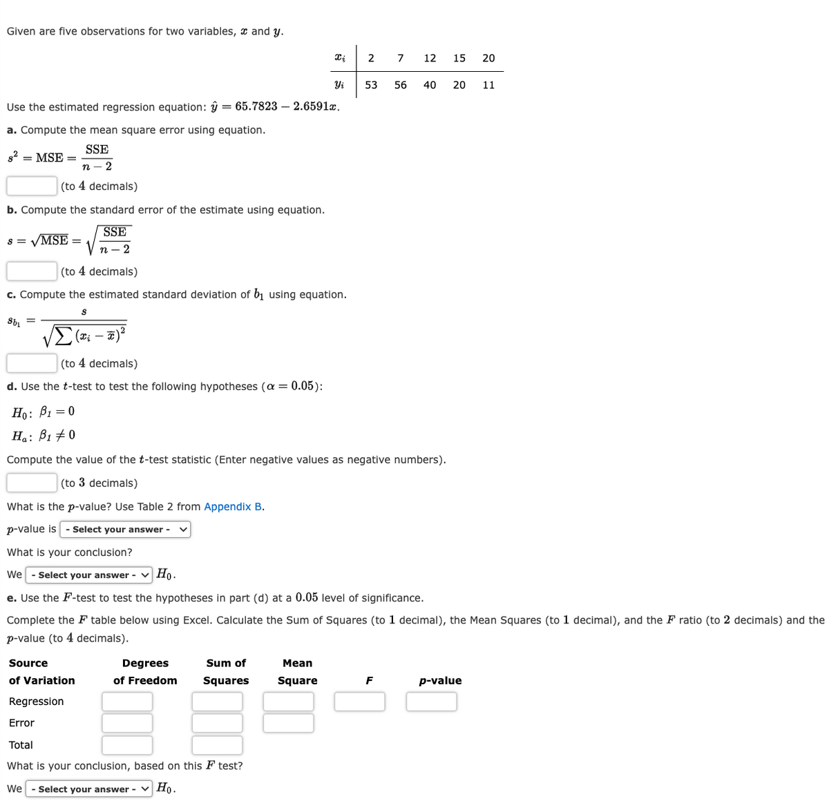 Given are five observations for two variables, and y.
s² = MSE =
Use the estimated regression equation: y = 65.7823 2.6591x.
a. Compute the mean square error using equation.
SSE
n - 2
(to 4 decimals)
b. Compute the standard error of the estimate using equation.
SSE
n-2
s = √MSE =
- x)²
(to 4 decimals)
c. Compute the estimated standard deviation of b₁ using equation.
S
Sb₁
Xi -
(to 4 decimals)
d. Use the t-test to test the following hypotheses (α = 0.05):
Ho: B1 = 0
Ha: B1 0
What is the p-value? Use Table 2 from Appendix B.
p-value is - Select your answer -
Xi
Degrees
of Freedom
Yi
Compute the value of the t-test statistic (Enter negative values as negative numbers).
(to 3 decimals)
Sum of
Squares
Regression
Error
Total
What is your conclusion, based on this F test?
We - Select your answer - Ho.
What is your conclusion?
We - Select your answer - ✓ Ho.
e. Use the F-test to test the hypotheses in part (d) at a 0.05 level of significance.
Complete the F table below using Excel. Calculate the Sum of Squares (to 1 decimal), the Mean Squares (to 1 decimal), and the F ratio (to 2 decimals) and the
p-value (to 4 decimals).
Source
of Variation
Mean
Square
2 7 12 15 20
53 56 40 20 11
F
p-value