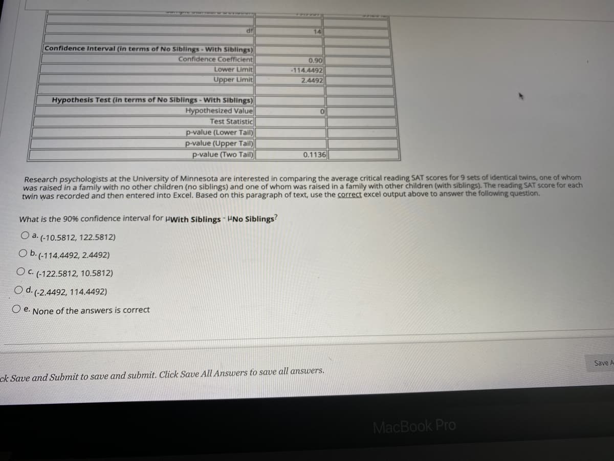 df
14
Confidence Interval (in terms of No Siblings - With Siblings)
Confidence Coefficient
Lower Limit
0.90
-114.4492
2.4492
Upper Limit
Hypothesis Test (in terms of No Siblings - With Siblings)
Hypothesized Value
Test Statistic
p-value (Lower Tail)
p-value (Upper Tail)
p-value (Two Tail)
0.1136
Research psychologists at the University of Minnesota are interested in comparing the average critical reading SAT scores for 9 sets of identical twins, one of whom
was raised in a family with no other children (no siblings) and one of whom was raised in a family with other children (with siblings). The reading SAT score for each
twin was recorded and then entered into Excel. Based on this paragraph of text, use the correct excel output above to answer the following question.
What is the 90% confidence interval for uwith Siblings - HNo Siblings?
O a. (-10.5812, 122.5812)
O b.(-114.4492, 2.4492)
O c. (-122.5812, 10.5812)
O d. (-2.4492, 114.4492)
O e. None of the answers is correct
Save A
ck Save and Submit to save and submit. Click Save All Answers to save all answers.
MacBook Pro
