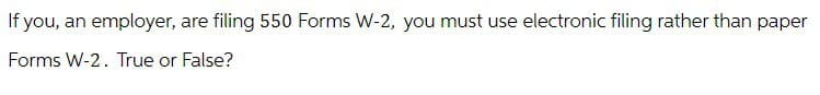 If you, an employer, are filing 550 Forms W-2, you must use electronic filing rather than paper
Forms W-2. True or False?