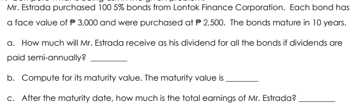 Mr. Estrada purchased 100 5% bonds from Lontok Finance Corporation. Each bond has
a face value of P 3,000 and were purchased at P 2,500. The bonds mature in 10 years.
a. How much will Mr. Estrada receive as his dividend for all the bonds if dividends are
paid semi-annually?
b. Compute for its maturity value. The maturity valuei
c. After the maturity date, how much is the total earnings of Mr. Estrada?
