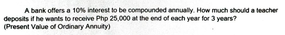 A bank offers a 10% interest to be compounded annually. How much should a teacher
deposits if he wants to receive Php 25,000 at the end of each year for 3 years?
(Present Value of Ordinary Annuity)
