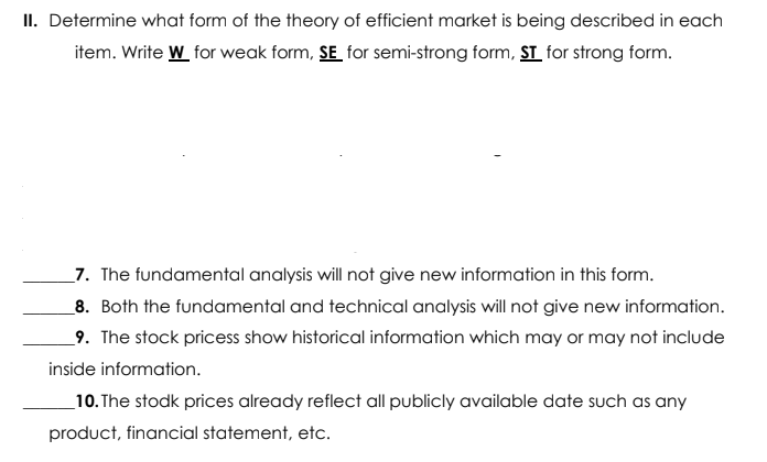 II. Determine what form of the theory of efficient market is being described in each
item. Write W for weak form, SE for semi-strong form, ST_ for strong form.
_7. The fundamental analysis will not give new information in this form.
8. Both the fundamental and technical analysis will not give new information.
9. The stock pricess show historical information which may or may not include
inside information.
_10. The stodk prices already reflect all publicly available date such as any
product, financial statement, etc.
