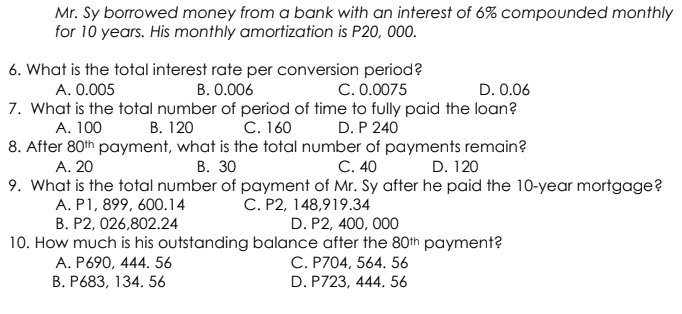 Mr. Sy borrowed money from a bank with an interest of 6% compounded monthly
for 10 years. His monthly amortization is P20, 000.
6. What is the total interest rate per conversion period?
C. 0.0075
A. 0.005
B. 0.006
D. 0.06
7. What is the total number of period of time to fully paid the loan?
А. 100
B. 120 C. 160
D. P 240
8. After 80th payment, what is the total number of payments remain?
В. 30
C. 40
9. What is the total number of payment of Mr. Sy after he paid the 10-year mortgage?
C. P2, 148,919.34
D. P2, 400, 000
A. 20
D. 120
A. P1, 899, 600.14
B. P2, 026,802.24
10. How much is his outstanding balance after the 80th payment?
C. P704, 564. 56
D. P723, 444. 56
A. P690, 444. 56
В. Р683, 134. 56
