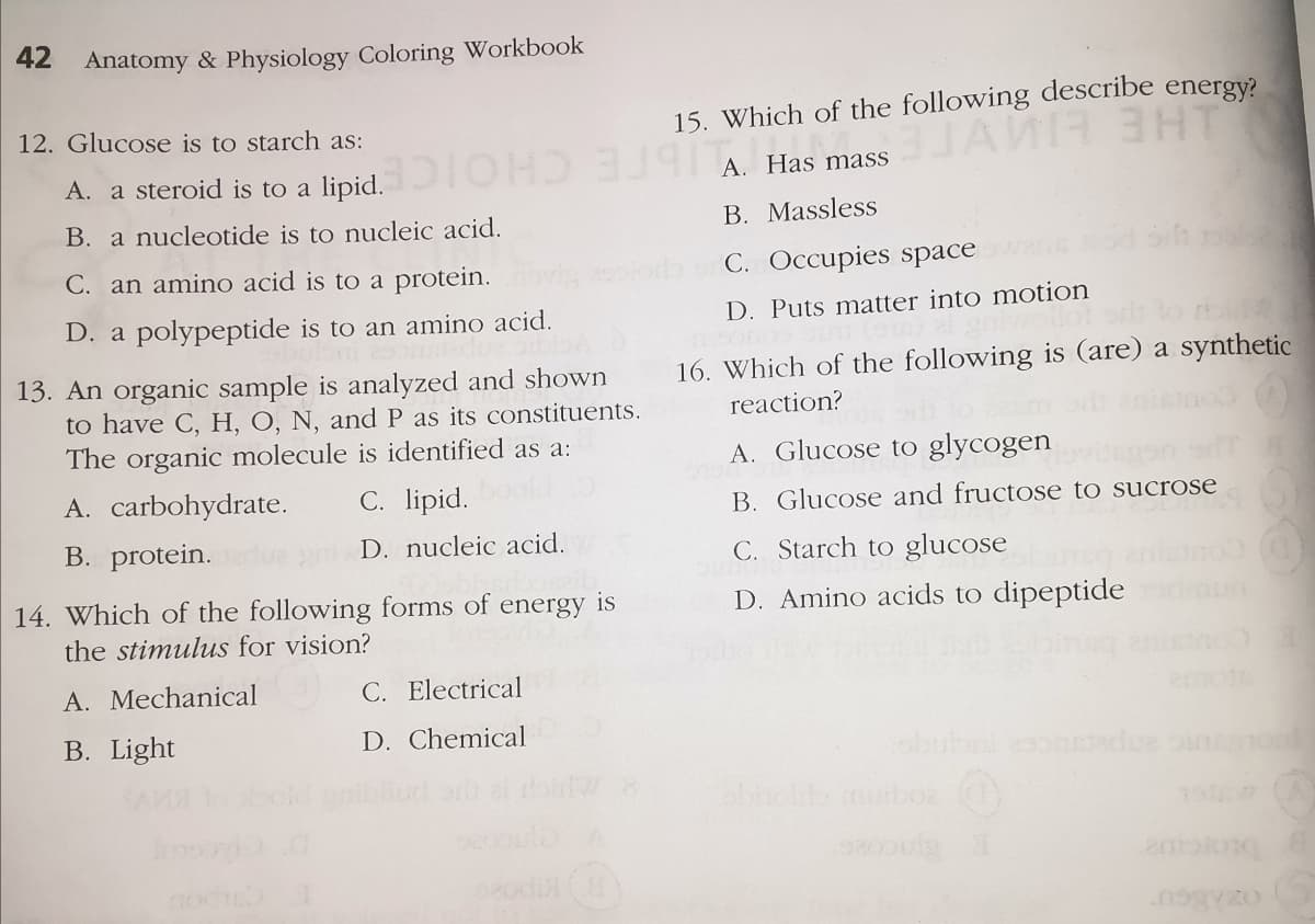 42
Anatomy & Physiology Coloring Workbook
12. Glucose is to starch as:
15. Which of the following describe energy?
A. a steroid is to a lipid.
A Has mass
B. a nucleotide is to nucleic acid.
B. Massless
C. an amino acid is to a protein.
C. Occupies spaceas
D. a polypeptide is to an amino acid.
D. Puts matter into motion
16. Which of the following is (are) a synthetic
13. An organic sample is analyzed and shown
to have C, H, O, N, and P as its constituents.
The organic molecule is identified as a:
reaction?
A. Glucose to glycogen
A. carbohydrate.
C. lipid.
B. Glucose and fructose to sucrose
B. protein.
D. nucleic acid.
C. Starch to glucose
14. Which of the following forms of energy is
D. Amino acids to dipeptide
the stimulus for vision?
nou
A. Mechanical
C. Electrical
B. Light
D. Chemical
obubnonstadue oin o
abholdb muboa
