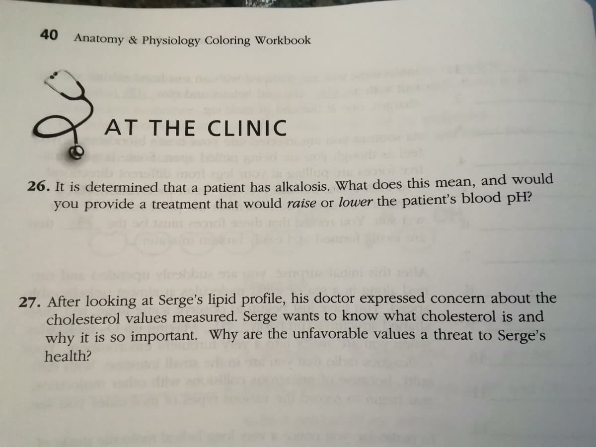 40
Anatomy & Physiology Coloring Workbook
AT THE CLINIC
26. It is determined that a patient has alkalosis. What does this mean, and would
you provide a treatment that would raise or lower the patient's blood pH?
27. After looking at Serge's lipid profile, his doctor expressed concern about the
cholesterol values measured. Serge wants to know what cholesterol is and
why it is so important. Why are the unfavorable values a threat to Serge's
health?
