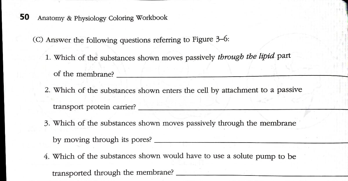 50
Anatomy & Physiology Coloring Workbook
(C) Answer the following questions referring to Figure 3-6:
1. Which of the substances shown moves passively through the lipid part
of the membrane?
2. Which of the substances shown enters the cell by attachment to a passive
transport protein carrier?
3. Which of the substances shown moves passively through the membrane
by moving through its pores?
4. Which of the substances shown would have to use a solute pump to be
transported through the membrane?
