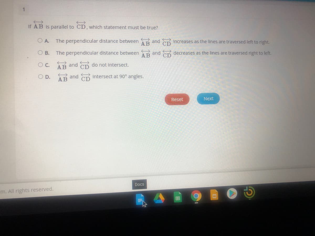 1
If AB is parallel to CD, which statement must be true?
O A.
The perpendicular distance between and
АВ
increases as the lines are traversed left to right.
O B.
The perpendicular distance between and decreases as the lines are traversed right to left.
O C. Rand do not intersect.
O D. R and
AB
intersect at 90° angles.
Reset
Next
Docs
m. All rights reserved.
目
