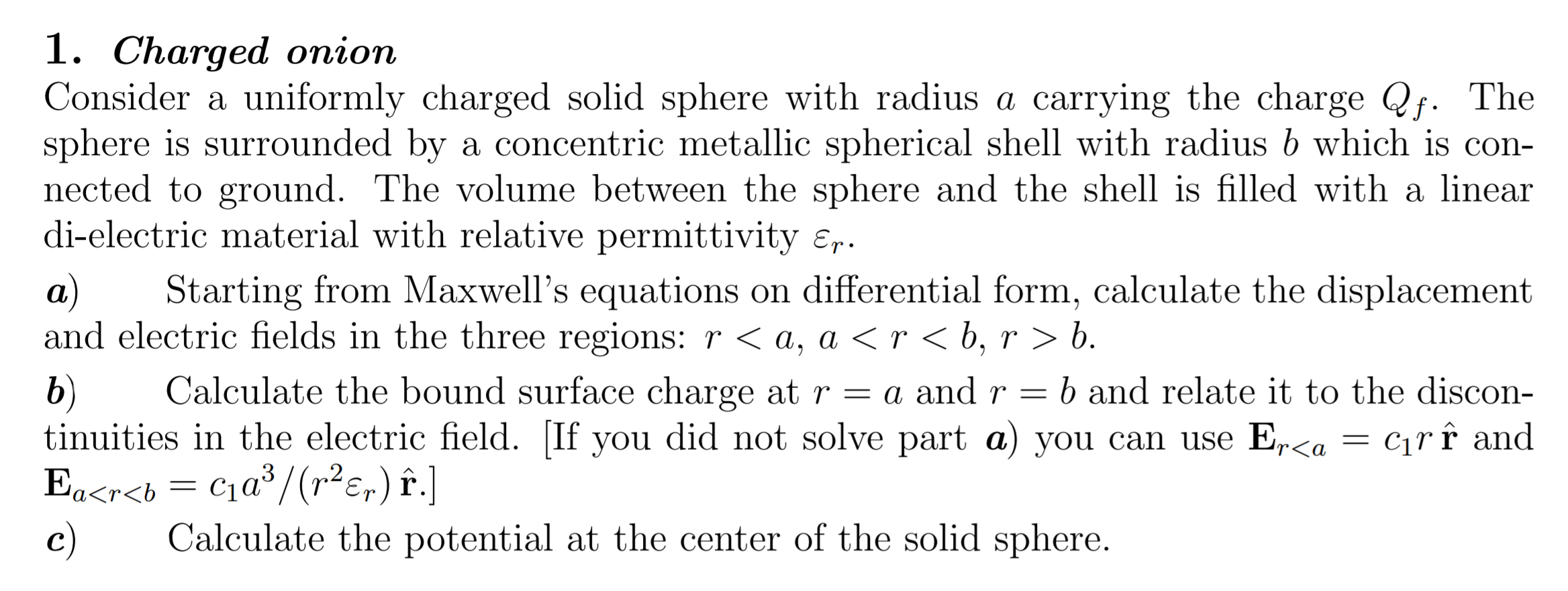 1. Charged onion
Consider a uniformly charged solid sphere with radius a carrying the charge Qf. The
sphere is surrounded by a concentric metallic spherical shell with radius b which is con-
nected to ground. The volume between the sphere and the shell is filled with a linear
di-electric material with relative permittivity ɛr.
Starting from Maxwell's equations on differential form, calculate the displacement
а)
and electric fields in the three regions:r<a, a < r < b, r > b.
Calculate the bound surface charge at r = a andr =
b and relate it to the discon-
b)
tinuities in the electric field. [If you did not solve part a) you can use E,r<a = c1rî and
Ea<r<b = C1a³/(r²e,) î.]
c)
Calculate the potential at the center of the solid sphere.
