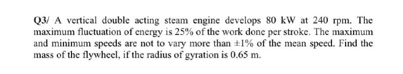 Q3/ A vertical double acting steam engine develops 80 kW at 240 rpm. The
maximum fluctuation of energy is 25% of the work done per stroke. The maximum
and minimum speeds are not to vary more than +1% of the mean speed. Find the
mass of the flywheel, if the radius of gyration is 0.65 m.
