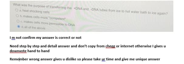 What was the purpose of transferring the +DNA and -DNA tubes from ice to hot water bath to ice again?
O a. heat shocking cells
Ob. makes cells more "competent"
Oc makos cells more permeable to DNA
d.all of the above
Im not confirm my answer is correct or not
Need step by step and detail answer and don't copy from chegg or internet otherwise I gives u
downvote hand to hand
Remember wrong answer gives u dislike so please take ur time and give me unique answer

