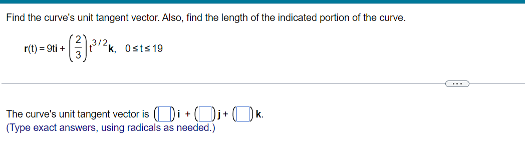 Find the curve's unit tangent vector. Also, find the length of the indicated portion of the curve.
r(t) = 9ti +
32k. 0sts 19
...
The curve's unit tangent vector is ( Di + ( Dj+ ( k.
(Type exact answers, using radicals as needed.)
