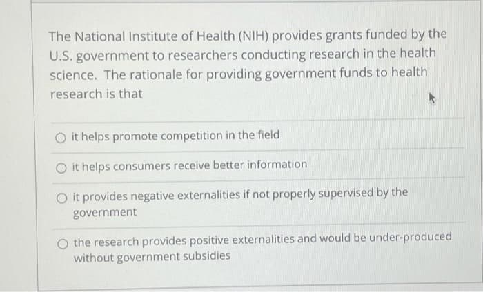 The National Institute of Health (NIH) provides grants funded by the
U.S. government to researchers conducting research in the health
science. The rationale for providing government funds to health
research is that
O it helps promote competition in the field
O it helps consumers receive better information
O it provides negative externalities if not properly supervised by the
government
the research provides positive externalities and would be under-produced
without government subsidies
