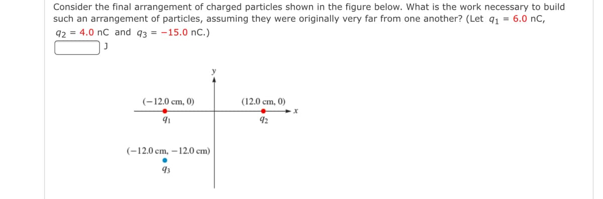 Consider the final arrangement of charged particles shown in the figure below. What is the work necessary to build
such an arrangement of particles, assuming they were originally very far from one another? (Let q1 = 6.0 nC,
92 = 4.0 nC and 93 = -15.0 nC.)
(-12.0 cm, 0)
(12.0 cm, 0)
92
(-12.0 cm, – 12.0 cm)
93

