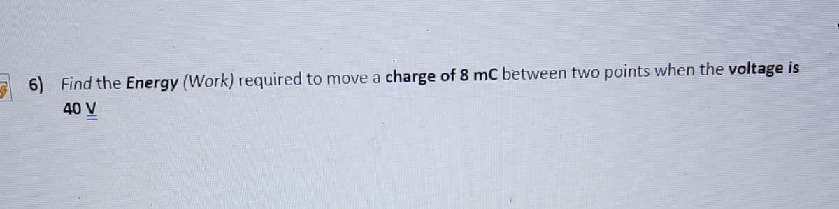 6) Find the Energy (Work) required to move a charge of 8 mC between two points when the voltage is
40 V