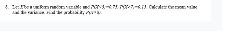 8. Let X be a uniform random variable and P(X<5)=0.75, P(X>7)=0.15. Calculate the mean value
and the variance. Find the probability P(X>6).