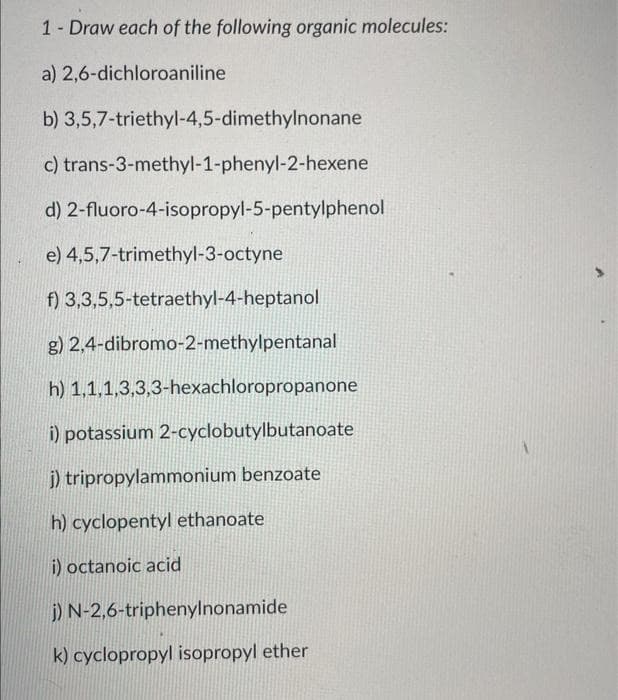 1- Draw each of the following organic molecules:
a) 2,6-dichloroaniline
b) 3,5,7-triethyl-4,5-dimethylnonane
c) trans-3-methyl-1-phenyl-2-hexene
d)
2-fluoro-4-isopropyl-5-pentylphenol
e) 4,5,7-trimethyl-3-octyne
f) 3,3,5,5-tetraethyl-4-heptanol
g) 2,4-dibromo-2-methylpentanal
h) 1,1,1,3,3,3-hexachloropropanone
i) potassium 2-cyclobutylbutanoate
j) tripropylammonium benzoate
h) cyclopentyl ethanoate
i) octanoic acid
j) N-2,6-triphenylnonamide
k) cyclopropyl isopropyl ether