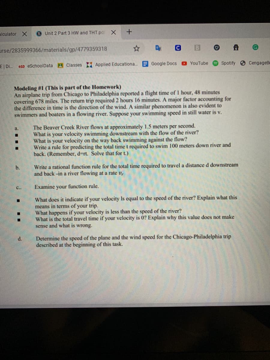 alculator X
S Unit 2 Part 3 HW and THT.pd X
urse/2835999366/materials/gp/4779359318
O YouTube
Spotify
9 CengageBr
E| Di.
esp eSchoolData A Classes Applied Educationa. E Google Docs
Modeling #1 (This is part of the Homework)
An airplane trip from Chicago to Philadelphia reported a flight time of 1 hour, 48 minutes
covering 678 miles. The return trip required 2 hours 16 minutes. A major factor accounting for
the difference in time is the direction of the wind. A similar phenomenon is also evident to
swimmers and boaters in a flowing river. Suppose your swimming speed in still water is v.
The Beaver Creek River flows at approximately 1.5 meters per second.
What is your velocity swimming downstream with the flow of the river?
What is your velocity on the way back swimming against the flow?
Write a rule for predicting the total time t required to swim 100 meters down river and
back. (Remember, d=rt. Solve that for t.)
a.
Write a rational function rule for the total time required to travel a distance d downstream
and back -in a river flowing at a rate v,
b.
C..
Examine your function rule.
What does it indicate if your velocity Is equal to the speed of the river? Explain what this
means in terms of your trip.
What happens if your velocity is less than the speed of the river?
What is the total travel time if your velocity is 0? Explain why this value does not make
sense and what is wrong.
Determine the speed of the plane and the wind speed for the Chicago-Philadelphia trip
described at the beginning of this task.
d.
