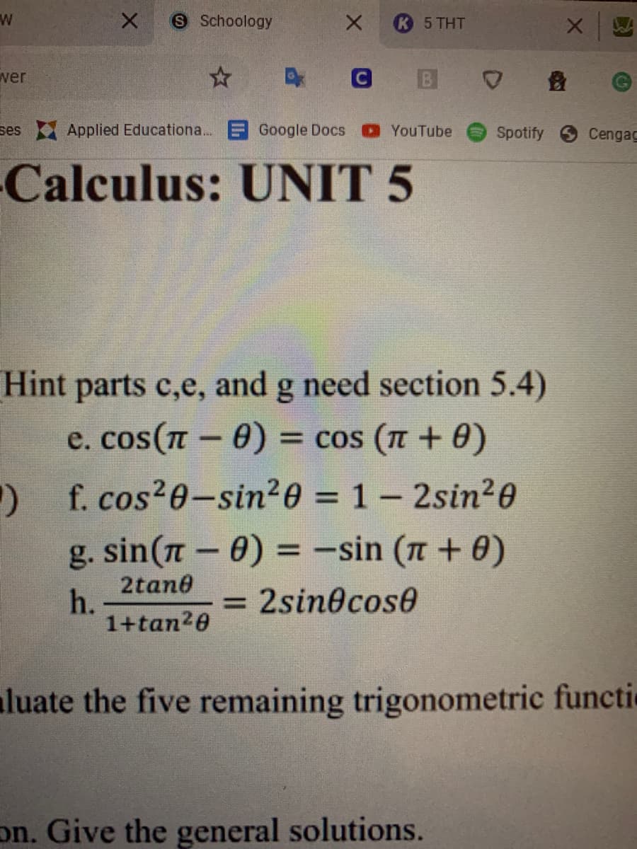 S Schoology
5 THT
wer
ses Applied Educationa... E Google Docs
OYouTube
Spotify
Cengag
Calculus: UNIT 5
Hint parts c,e, and g need section 5.4)
e. cos (л - 0)
= cos ( + 0)
) f. cos20-sin20 = 1 – 2sin20
%D
g. sin(n - 0) = -sin (n + 0)
%3D
2tan0
h.
1+tan20
= 2sin@cose
aluate the five remaining trigonometric functie
on. Give the general solutions.

