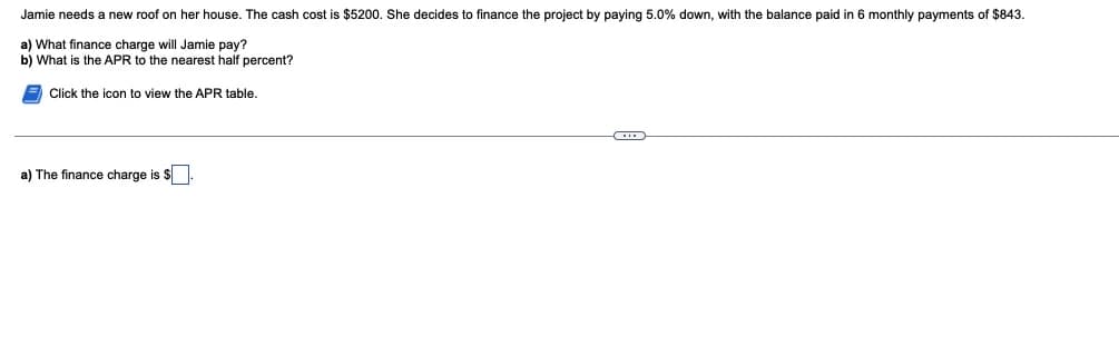 Jamie needs a new roof on her house. The cash cost is $5200. She decides to finance the project by paying 5.0% down, with the balance paid in 6 monthly payments of $843.
a) What finance charge will Jamie pay?
b) What is the APR to the nearest half percent?
Click the icon to view the APR table.
a) The finance charge is $
