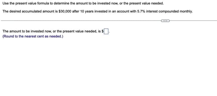 Use the present value formula to determine the amount to be invested now, or the present value needed.
The desired accumulated amount is $30,000 after 10 years invested in an account with 5.7% interest compounded monthly.
The amount to be invested now, or the present value needed, is $
(Round to the nearest cent as needed.)
