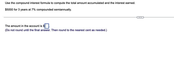 Use the compound interest formula to compute the total amount accumulated and the interest earned.
$5000 for 3 years at 7% compounded semiannually.
The amount in the account is $
(Do not round until the final answer. Then round to the nearest cent as needed.)
