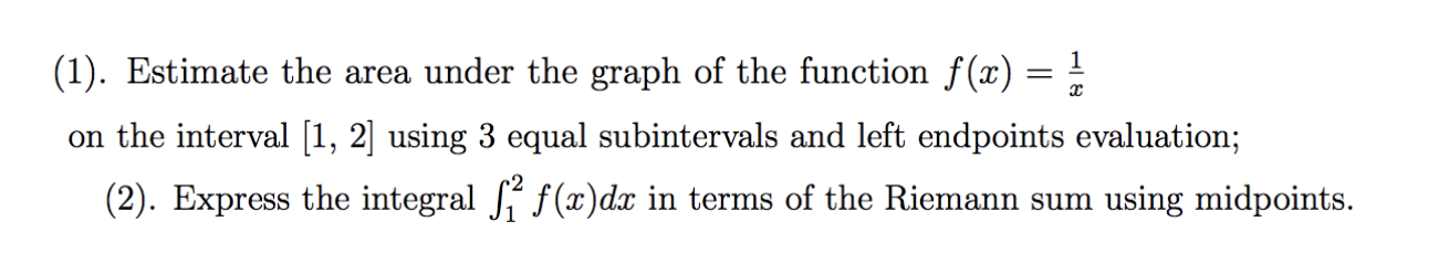 (1). Estimate the area under the graph of the function f(x) = !
on the interval [1, 2] using 3 equal subintervals and left endpoints evaluation;
(2). Express the integral f(x)dx in terms of the Riemann sum using midpoints.
6.
