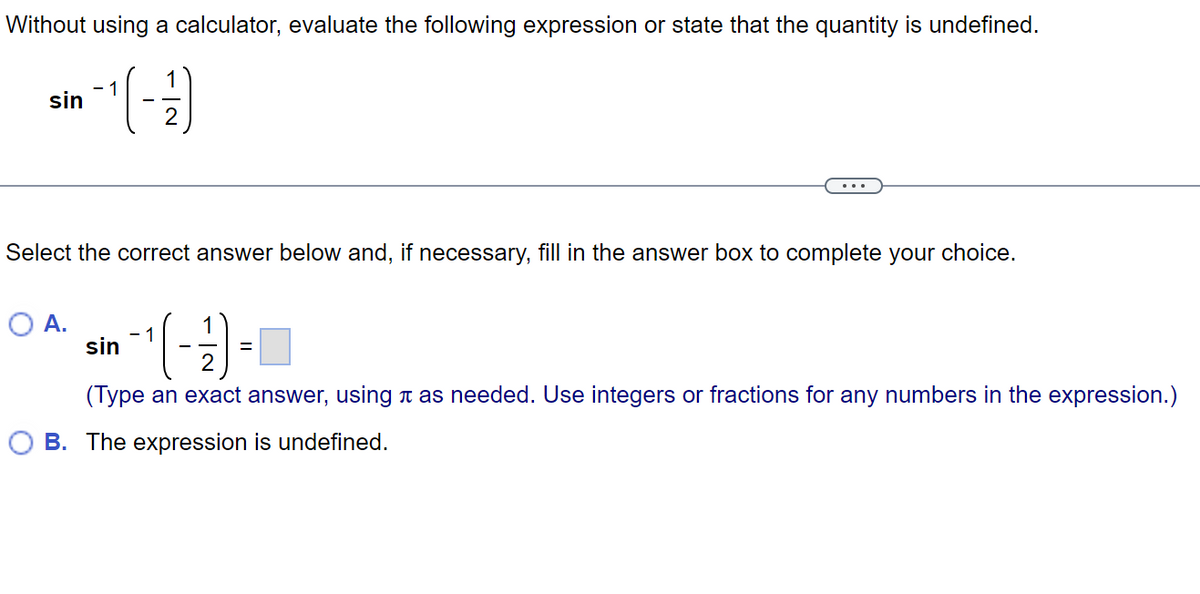 Without using a calculator, evaluate the following expression or state that the quantity is undefined.
¹(-/-)
sin
Select the correct answer below and, if necessary, fill in the answer box to complete your choice.
1
1
sin
-(-3)
2
(Type an exact answer, using as needed. Use integers or fractions for any numbers in the expression.)
OB. The expression is undefined.
O A.
=