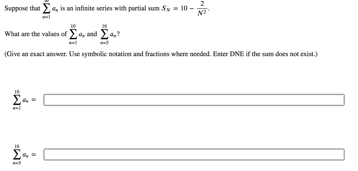 2
Suppose that > an is an infinite series with partial sum SN = 10 -
N2
n=1
10
16
What are the values of >, a, and > an?
n=1
n=5
(Give an exact answer. Use symbolic notation and fractions where needed. Enter DNE if the sum does not exist.)
10
Σ
an
n=1
16
Σ
an
n=5
