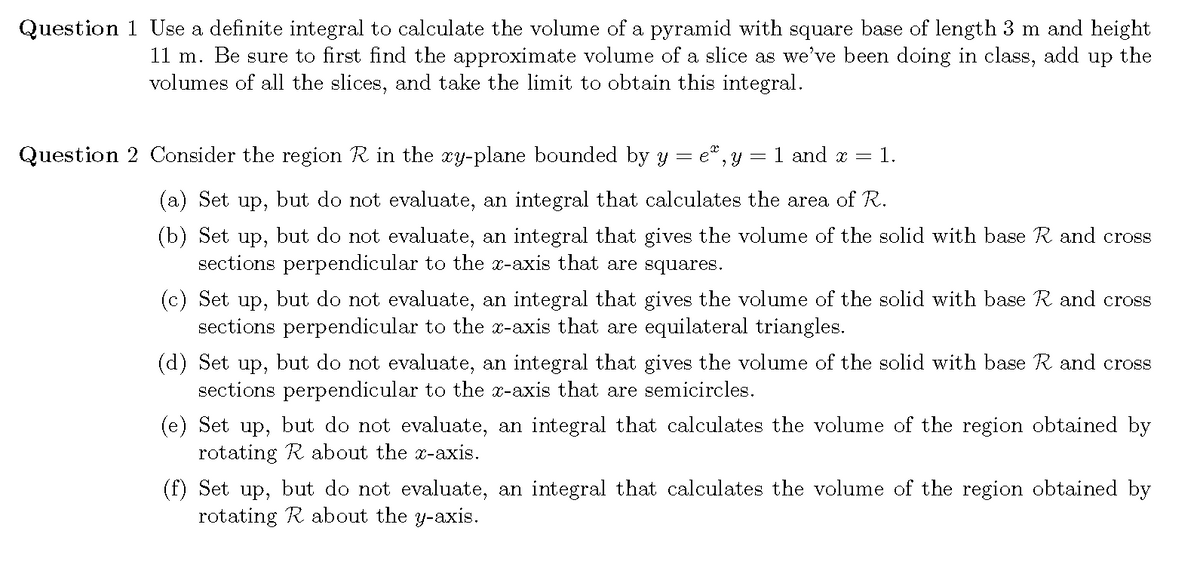 Question 1 Use a definite integral to calculate the volume of a pyramid with square base of length 3 m and height
11 m. Be sure to first find the approximate volume of a slice as we've been doing in class, add up the
volumes of all the slices, and take the limit to obtain this integral.
Question 2 Consider the region R in the xy-plane bounded by y = e*, y = 1 and x =
1.
(a) Set up, but do not evaluate, an integral that calculates the area of R.
(b) Set up, but do not evaluate, an integral that gives the volume of the solid with base R and cross
sections perpendicular to the x-axis that are squares.
(c) Set up, but do not evaluate, an integral that gives the volume of the solid with base R and cross
sections perpendicular to the x-axis that are equilateral triangles.
(d) Set up, but do not evaluate, an integral that gives the volume of the solid with base R and cross
sections perpendicular to the x-axis that are semicircles.
(e) Set up, but do not evaluate, an integral that calculates the volume of the region obtained by
rotating R about the x-axis.
(f) Set up, but do not evaluate, an integral that calculates the volume of the region obtained by
rotating R about the y-axis.

