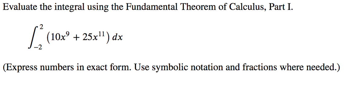 Evaluate the integral using the Fundamental Theorem of Calculus, Part I.
2
| (10x° + 25x") dx
(Express numbers in exact form. Use symbolic notation and fractions where needed.)
