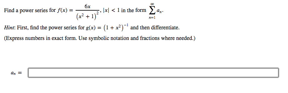 6x
Find a power series for f(x) =
|x| < 1 in the form
an.
2
(x2 + 1)
*
n=1
Hint: First, find the power series for g(x) = (1+ x?) and then differentiate.
(Express numbers in exact form. Use symbolic notation and fractions where needed.)
an =
