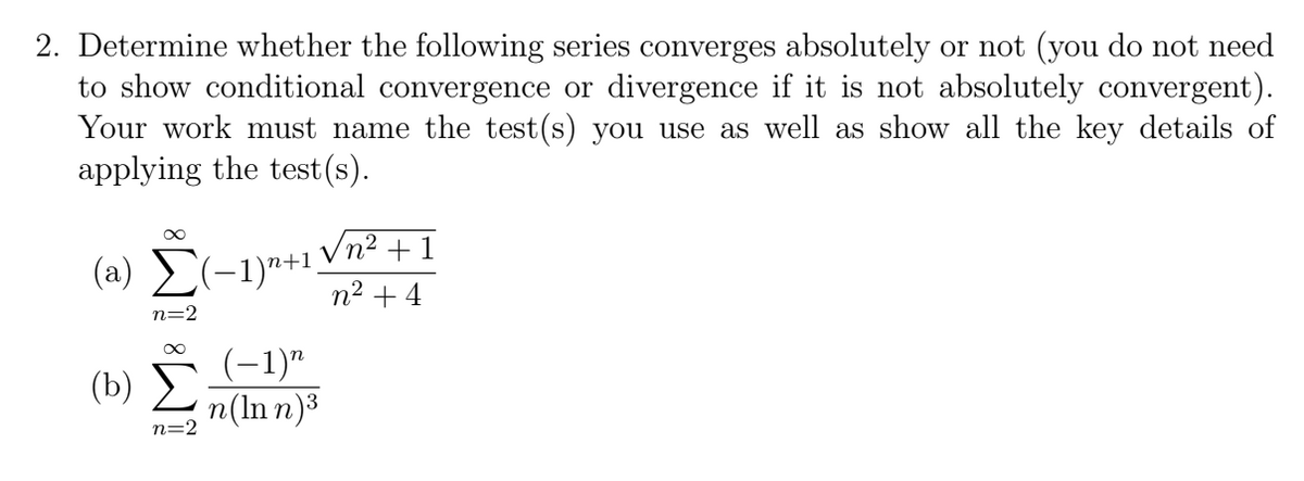 2. Determine whether the following series converges absolutely or not (you do not need
to show conditional convergence or divergence if it is not absolutely convergent).
Your work must name the test(s) you use as well as show all the key details of
applying the test (s).
Vn2 + 1
( a) Σ-1)"+1
n² + 4
n=2
(b) (-1)"
n(ln n)³
n=2
