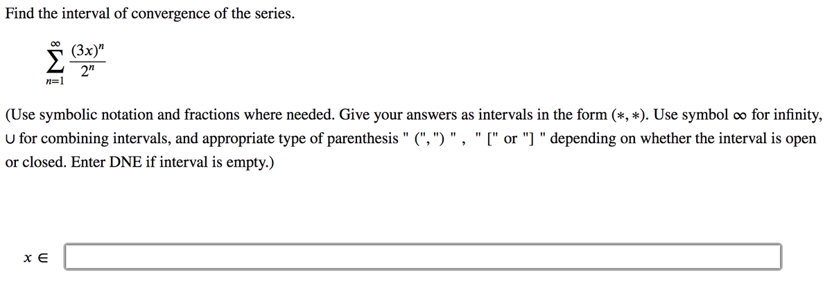 Find the interval of convergence of the series.
S (3x)"
2"
(Зх)"
n=1
(Use symbolic notation and fractions where needed. Give your answers as intervals in the form (*, *). Use symbol co for infinity,
U for combining intervals, and appropriate type of parenthesis " (", ") " , " [" or "] " depending on whether the interval is open
or closed. Enter DNE if interval is empty.)
