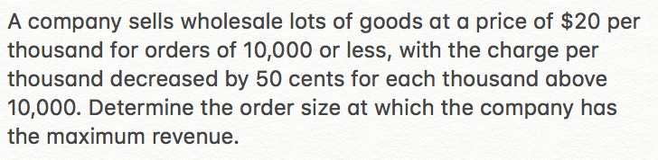 A company sells wholesale lots of goods at a price of $20 per
thousand for orders of 10,000 or less, with the charge per
thousand decreased by 50 cents for each thousand above
10,000. Determine the order size at which the company has
the maximum revenue.
