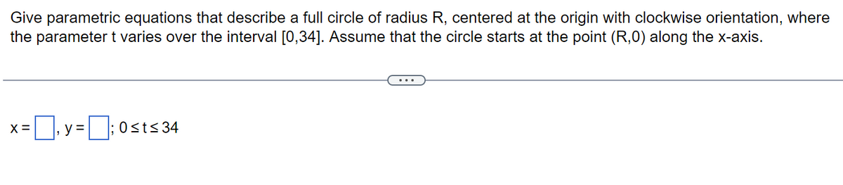 Give parametric equations that describe a full circle of radius R, centered at the origin with clockwise orientation, where
the parameter t varies over the interval [0,34]. Assume that the circle starts at the point (R,0) along the x-axis.
x=₁y=;0st≤ 34
X