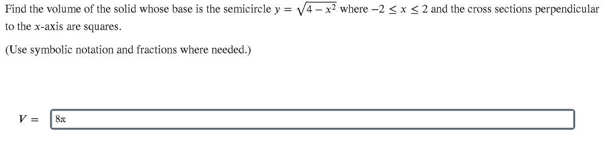 Find the volume of the solid whose base is the semicircle y = V4 – x² where -2 <x< 2 and the cross sections perpendicular
to the x-axis are squares.
(Use symbolic notation and fractions where needed.)
V
