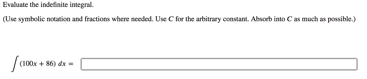 Evaluate the indefinite integral.
(Use symbolic notation and fractions where needed. Use C for the arbitrary constant. Absorb into C as much as possible.)
(100x + 86) dx =
