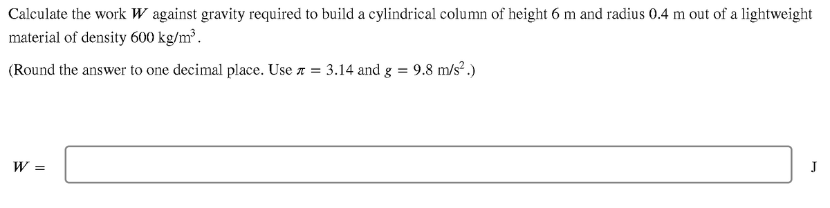 Calculate the work W against gravity required to build a cylindrical column of height 6 m and radius 0.4 m out of a lightweight
material of density 600 kg/m³.
(Round the answer to one decimal place. Use T = 3.14 and g = 9.8 m/s² .)
W
J
