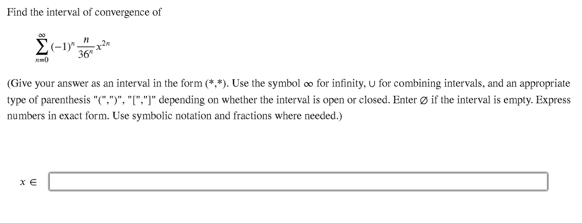 Find the interval of convergence of
2(-1)"
-x-
36"
.2n
n=0
(Give your answer as an interval in the form (*,*). Use the symbol o for infinity, U for combining intervals, and an appropriate
type of parenthesis "(",")", "[","]" depending on whether the interval is open or closed. Enter Ø if the interval is empty. Express
numbers in exact form. Use symbolic notation and fractions where needed.)
