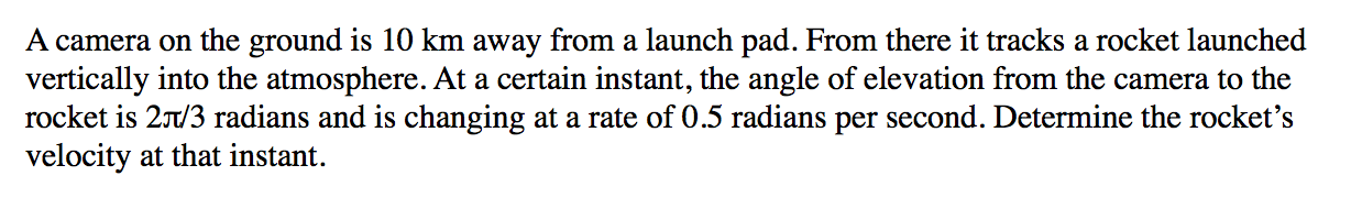 A camera on the ground is 10 km away from a launch pad. From there it tracks a rocket launched
vertically into the atmosphere. At a certain instant, the angle of elevation from the camera to the
rocket is 21/3 radians and is changing at a rate of 0.5 radians per second. Determine the rocket's
velocity at that instant.
