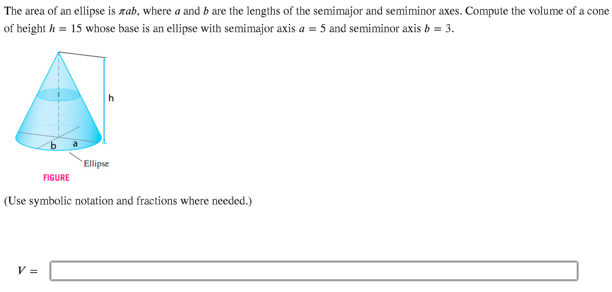 The area of an ellipse is rab, where a and b are the lengths of the semimajor and semiminor axes. Compute the volume of a cone
of height h
15 whose base is an ellipse with semimajor axis a = 5 and semiminor axis b = 3.
h
a
Ellipse
FIGURE
(Use symbolic notation and fractions where needed.)
V:
