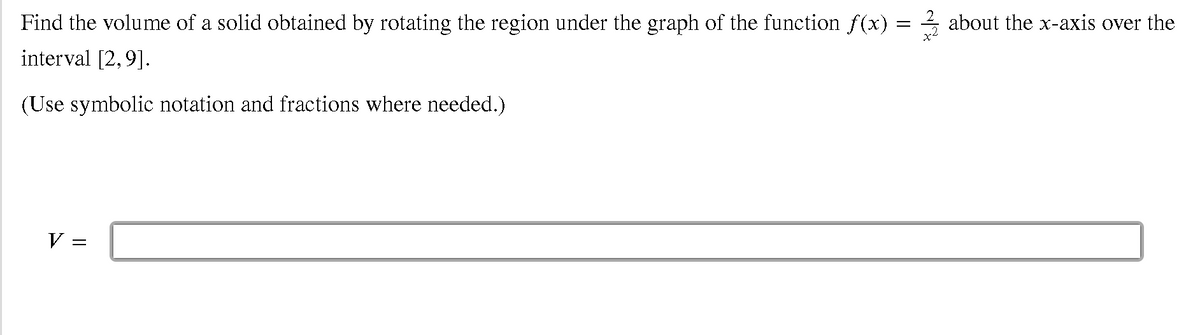 Find the volume of a solid obtained by rotating the region under the graph of the function f (x) = 4 about the x-axis over the
interval [2,9].
(Use symbolic notation and fractions where needed.)
V =
